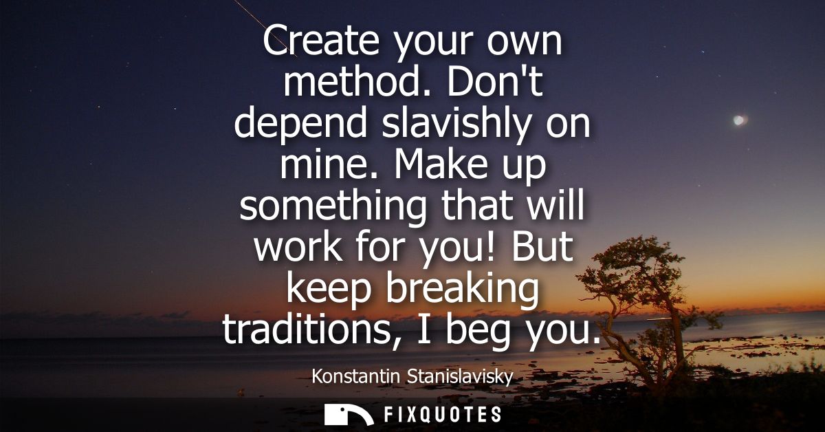Create your own method. Dont depend slavishly on mine. Make up something that will work for you! But keep breaking tradi
