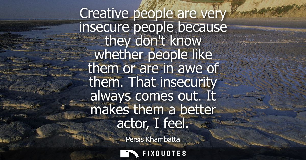 Creative people are very insecure people because they dont know whether people like them or are in awe of them. That ins