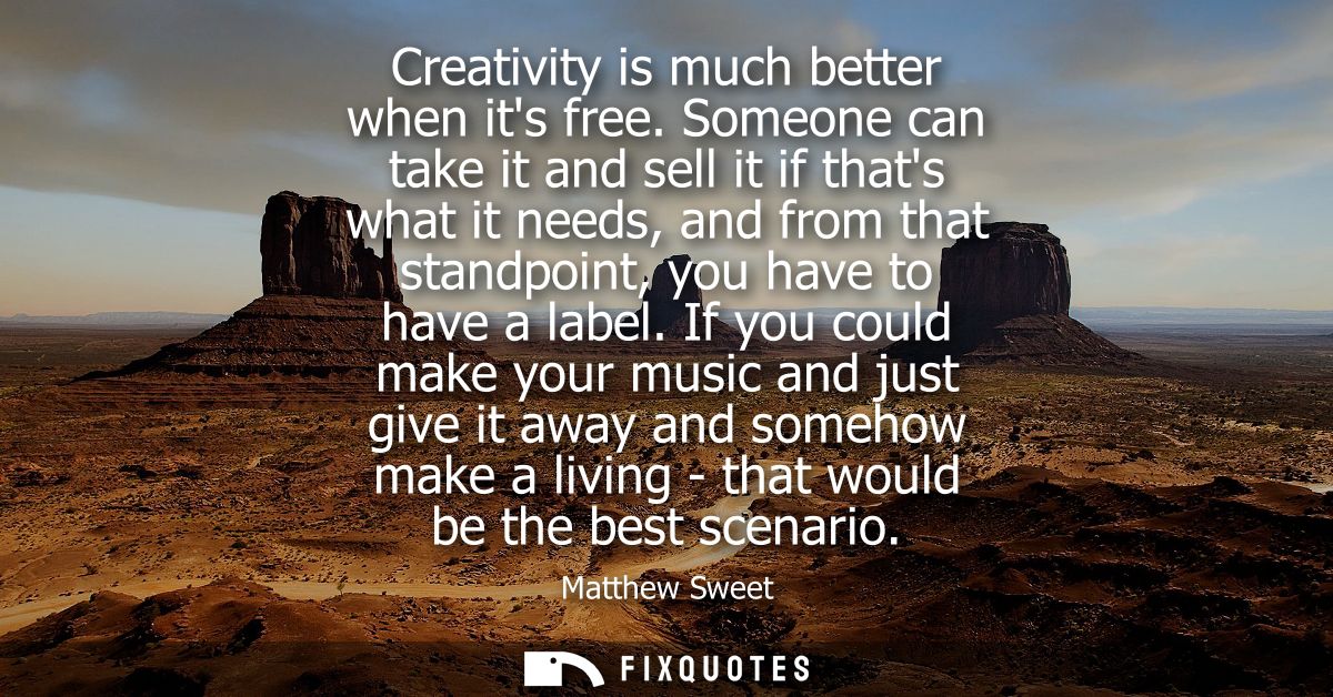 Creativity is much better when its free. Someone can take it and sell it if thats what it needs, and from that standpoin