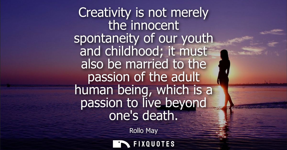 Creativity is not merely the innocent spontaneity of our youth and childhood it must also be married to the passion of t