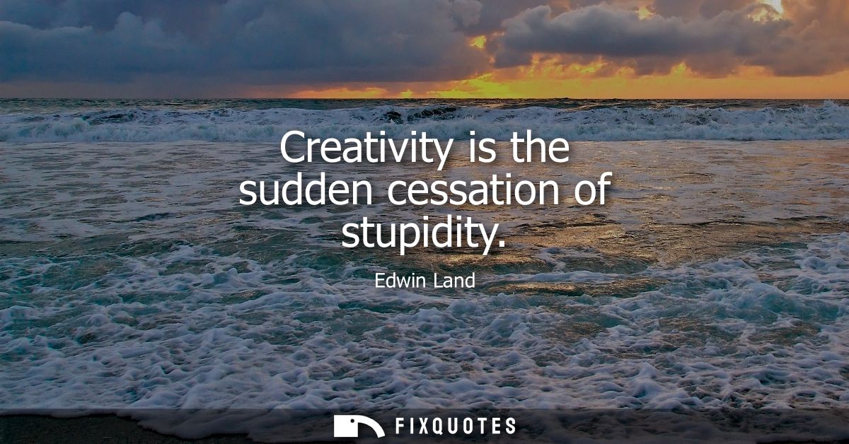 Creativity is the sudden cessation of stupidity