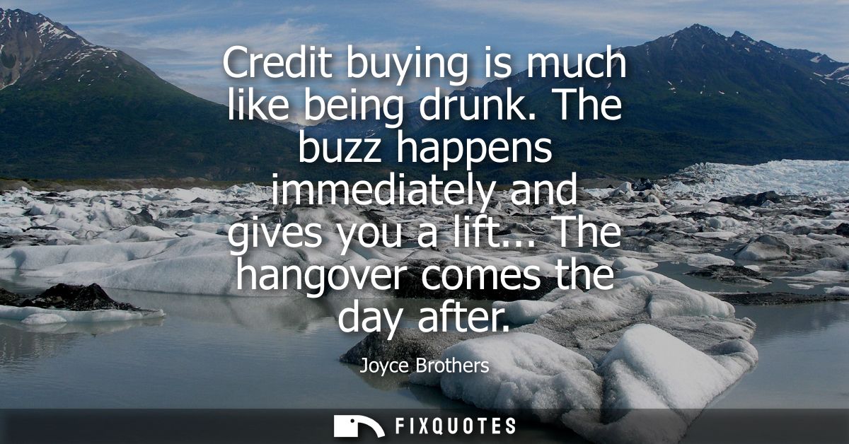 Credit buying is much like being drunk. The buzz happens immediately and gives you a lift... The hangover comes the day 