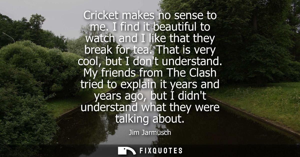 Cricket makes no sense to me. I find it beautiful to watch and I like that they break for tea. That is very cool, but I 