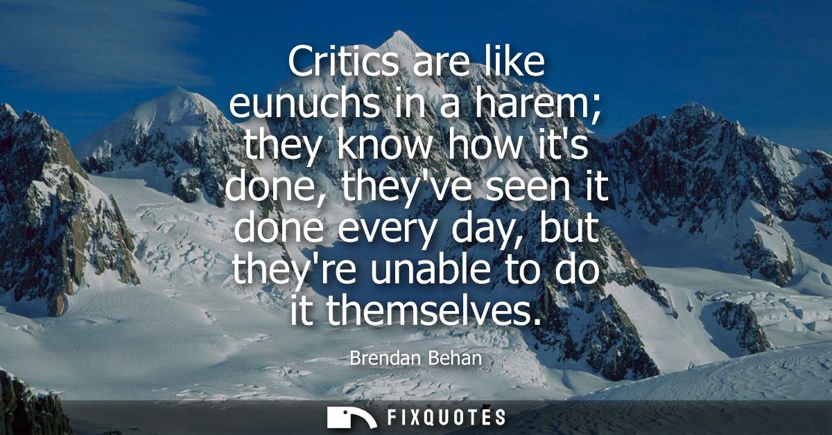Critics are like eunuchs in a harem they know how its done, theyve seen it done every day, but theyre unable to do it th