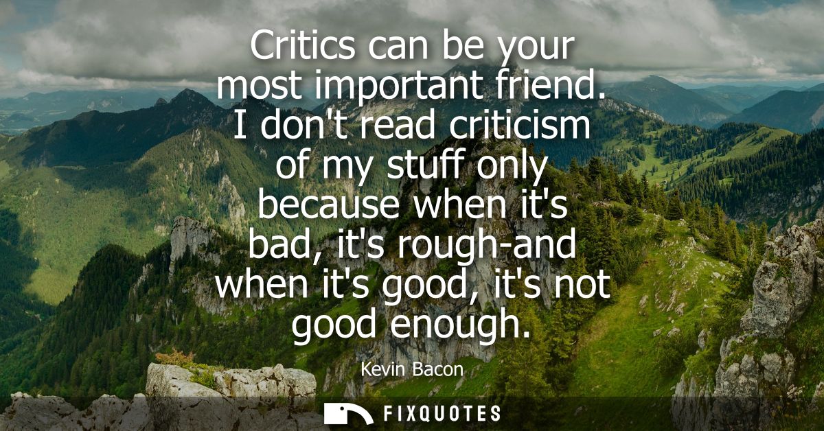 Critics can be your most important friend. I dont read criticism of my stuff only because when its bad, its rough-and wh