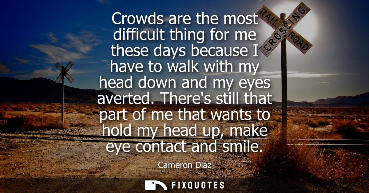 Crowds are the most difficult thing for me these days because I have to walk with my head down and my eyes averted.