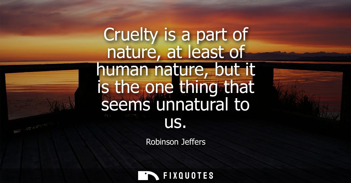 Cruelty is a part of nature, at least of human nature, but it is the one thing that seems unnatural to us