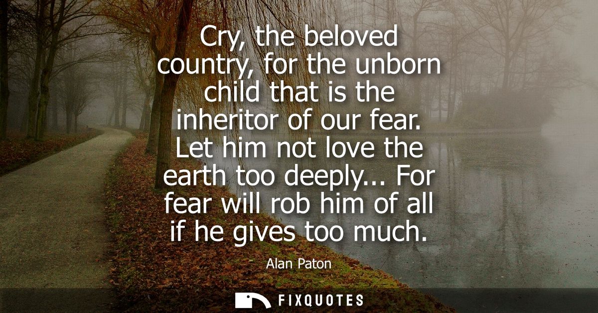 Cry, the beloved country, for the unborn child that is the inheritor of our fear. Let him not love the earth too deeply.