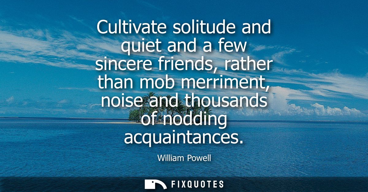 Cultivate solitude and quiet and a few sincere friends, rather than mob merriment, noise and thousands of nodding acquai