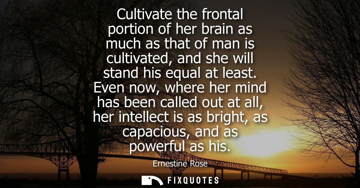 Cultivate the frontal portion of her brain as much as that of man is cultivated, and she will stand his equal at least.