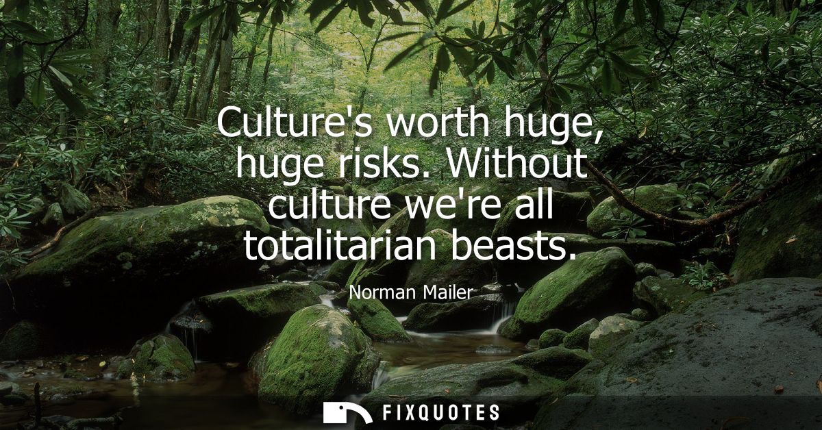 Cultures worth huge, huge risks. Without culture were all totalitarian beasts