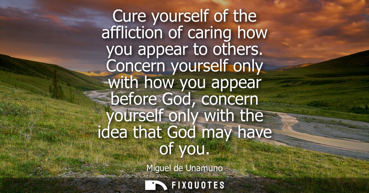 Cure yourself of the affliction of caring how you appear to others. Concern yourself only with how you appear before God