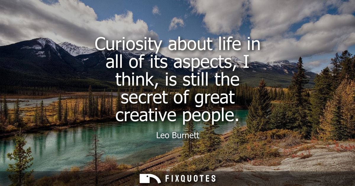Curiosity about life in all of its aspects, I think, is still the secret of great creative people