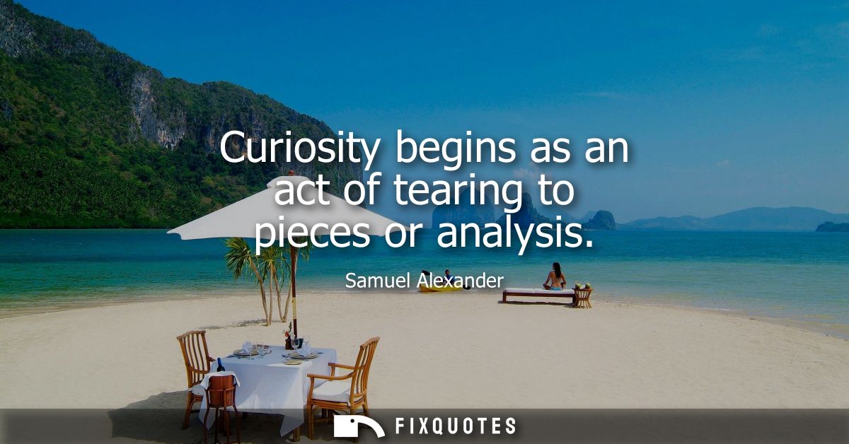 Curiosity begins as an act of tearing to pieces or analysis