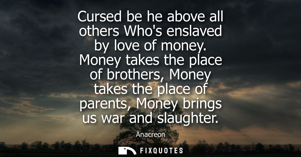 Cursed be he above all others Whos enslaved by love of money. Money takes the place of brothers, Money takes the place o