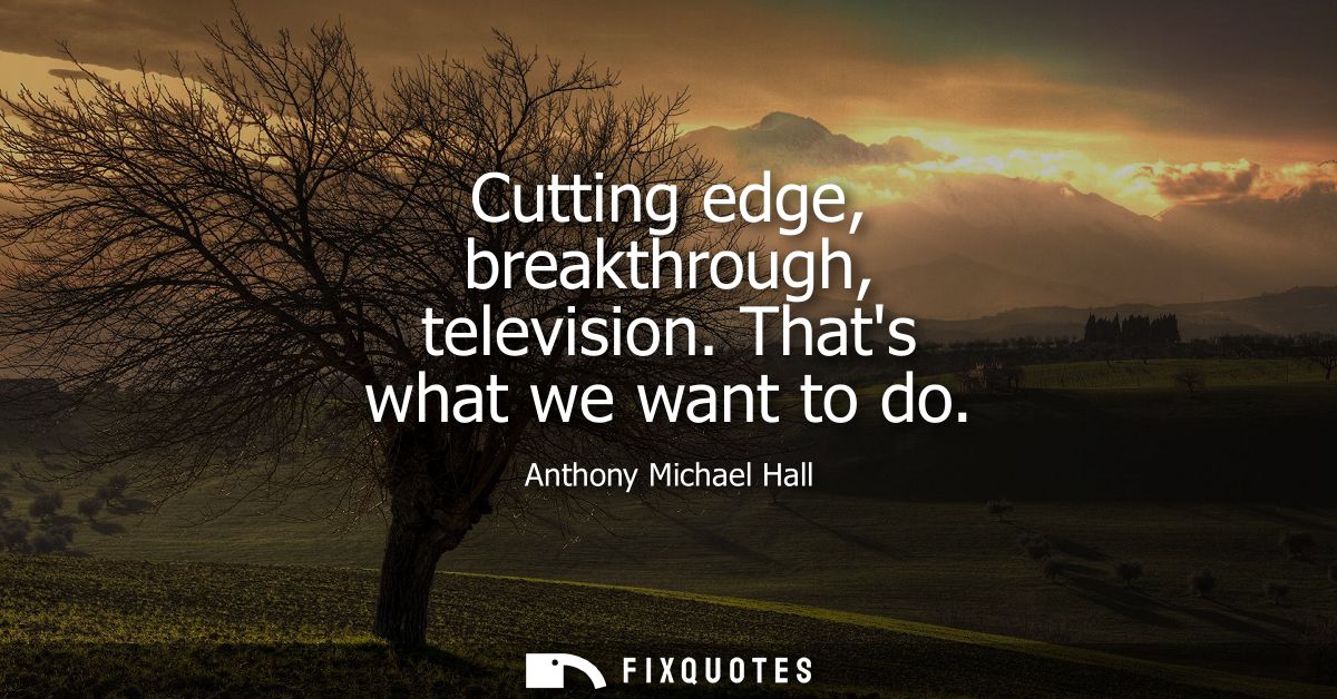Cutting edge, breakthrough, television. Thats what we want to do