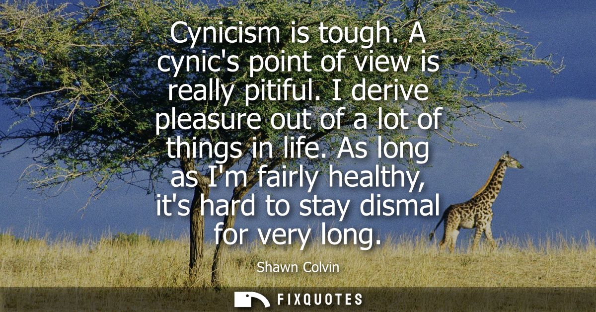 Cynicism is tough. A cynics point of view is really pitiful. I derive pleasure out of a lot of things in life.