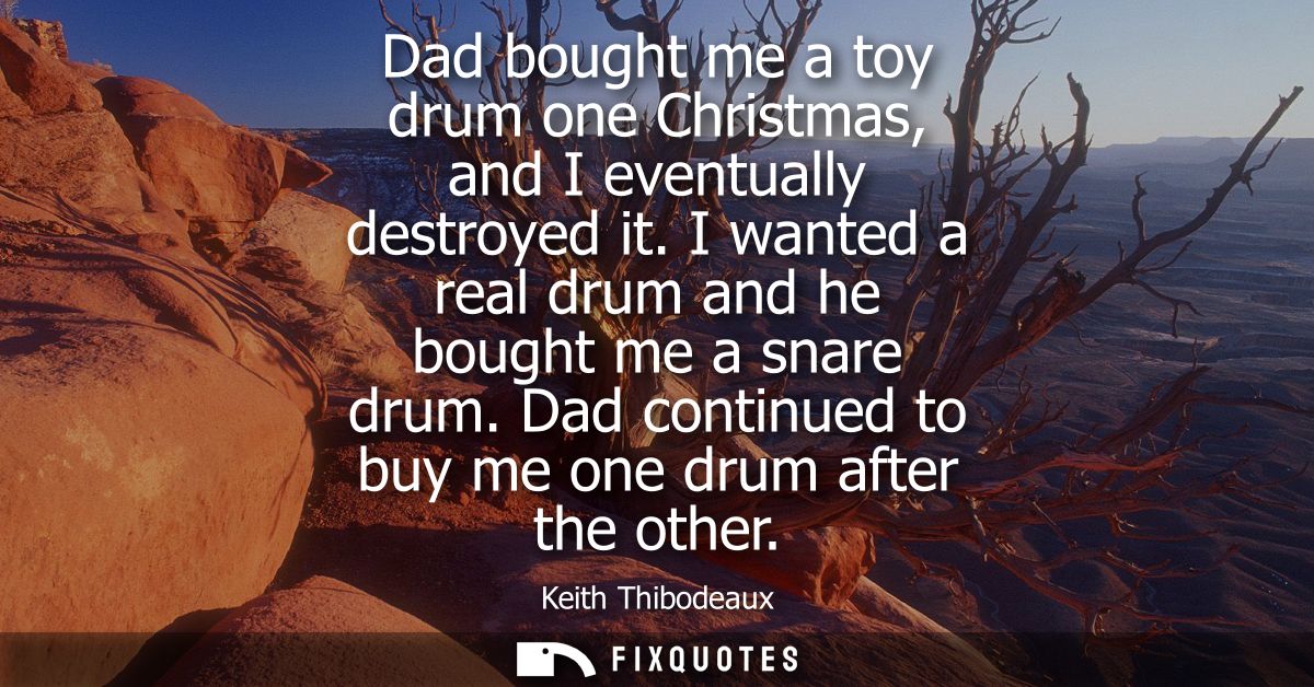 Dad bought me a toy drum one Christmas, and I eventually destroyed it. I wanted a real drum and he bought me a snare dru