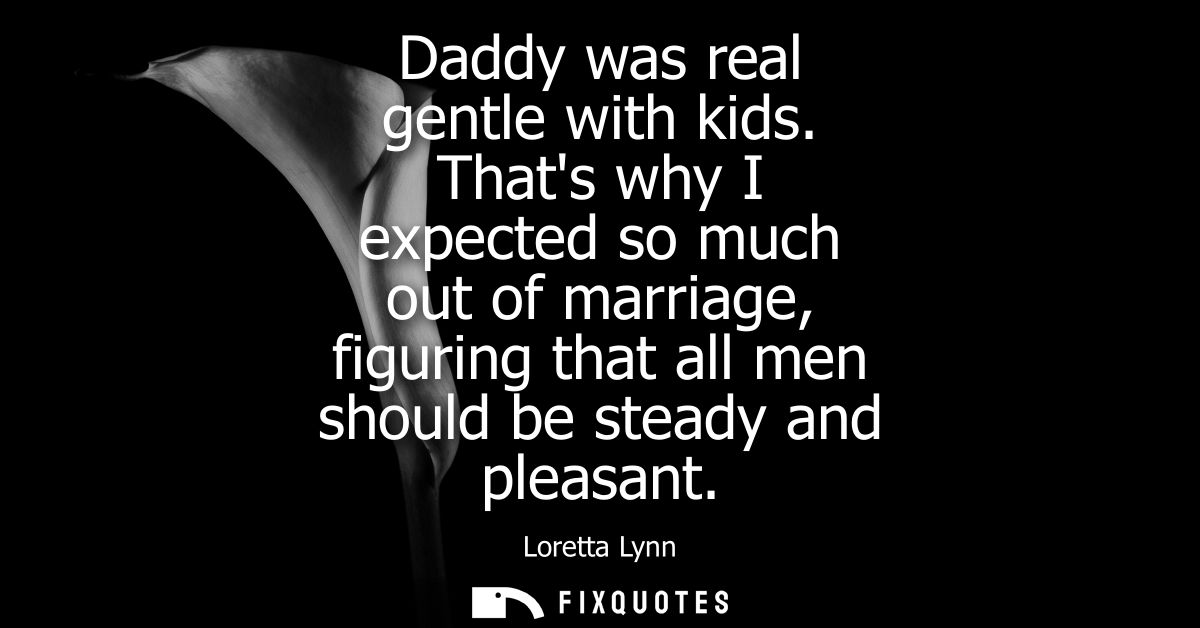 Daddy was real gentle with kids. Thats why I expected so much out of marriage, figuring that all men should be steady an