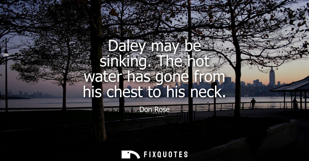 Daley may be sinking. The hot water has gone from his chest to his neck