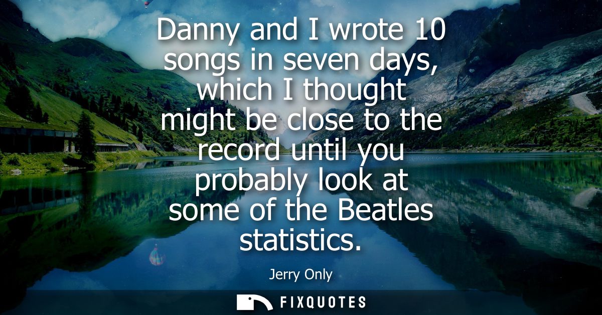 Danny and I wrote 10 songs in seven days, which I thought might be close to the record until you probably look at some o