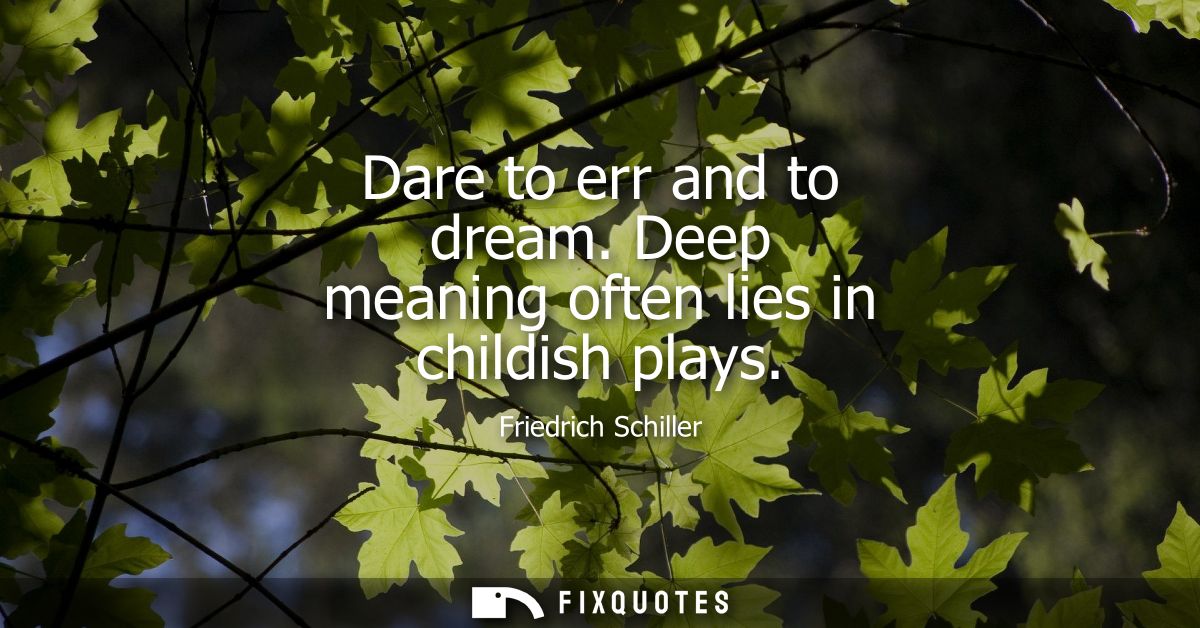 Dare to err and to dream. Deep meaning often lies in childish plays