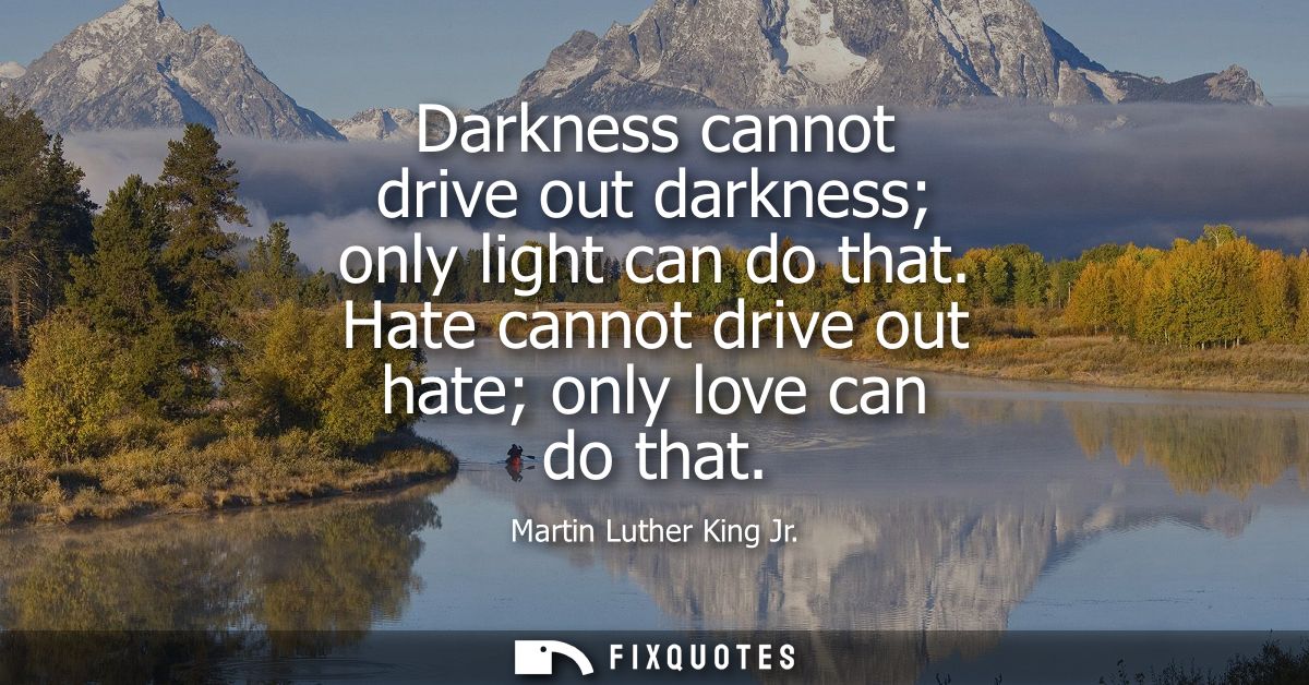 Darkness cannot drive out darkness only light can do that. Hate cannot drive out hate only love can do that