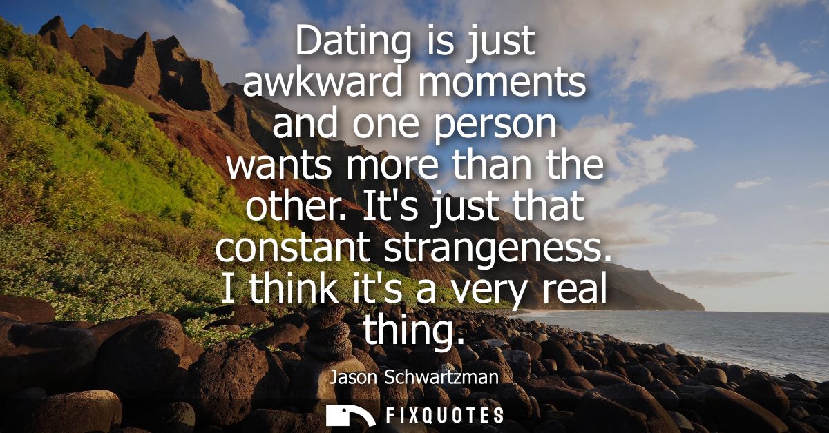 Dating is just awkward moments and one person wants more than the other. Its just that constant strangeness. I think its