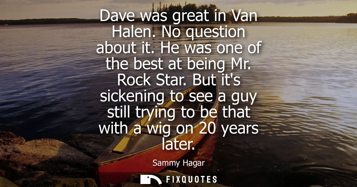 Dave was great in Van Halen. No question about it. He was one of the best at being Mr. Rock Star. But its sickening to s