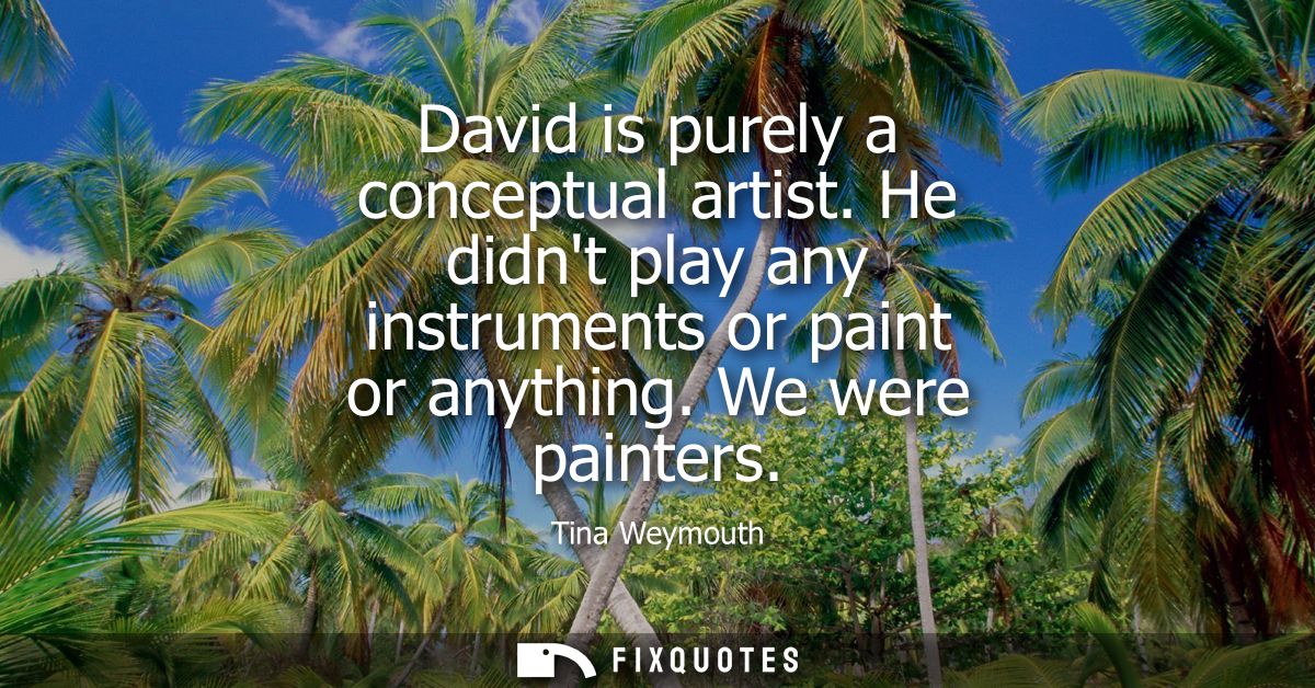 David is purely a conceptual artist. He didnt play any instruments or paint or anything. We were painters