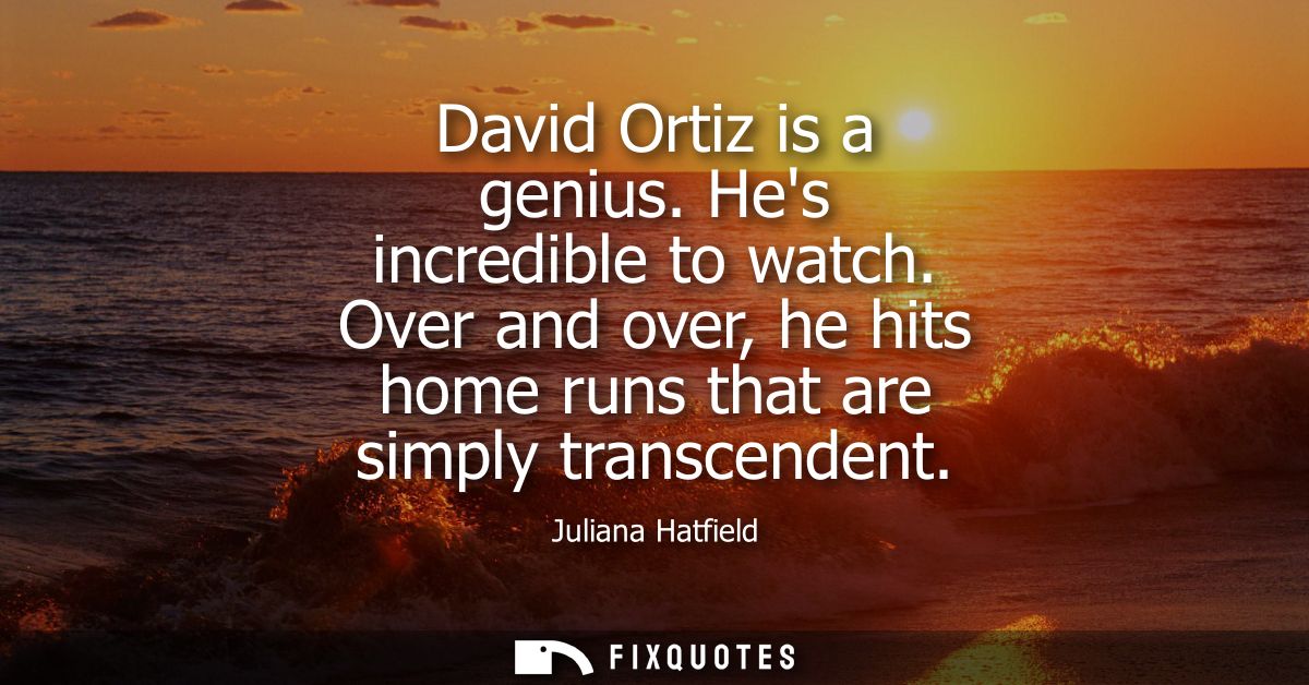 David Ortiz is a genius. Hes incredible to watch. Over and over, he hits home runs that are simply transcendent