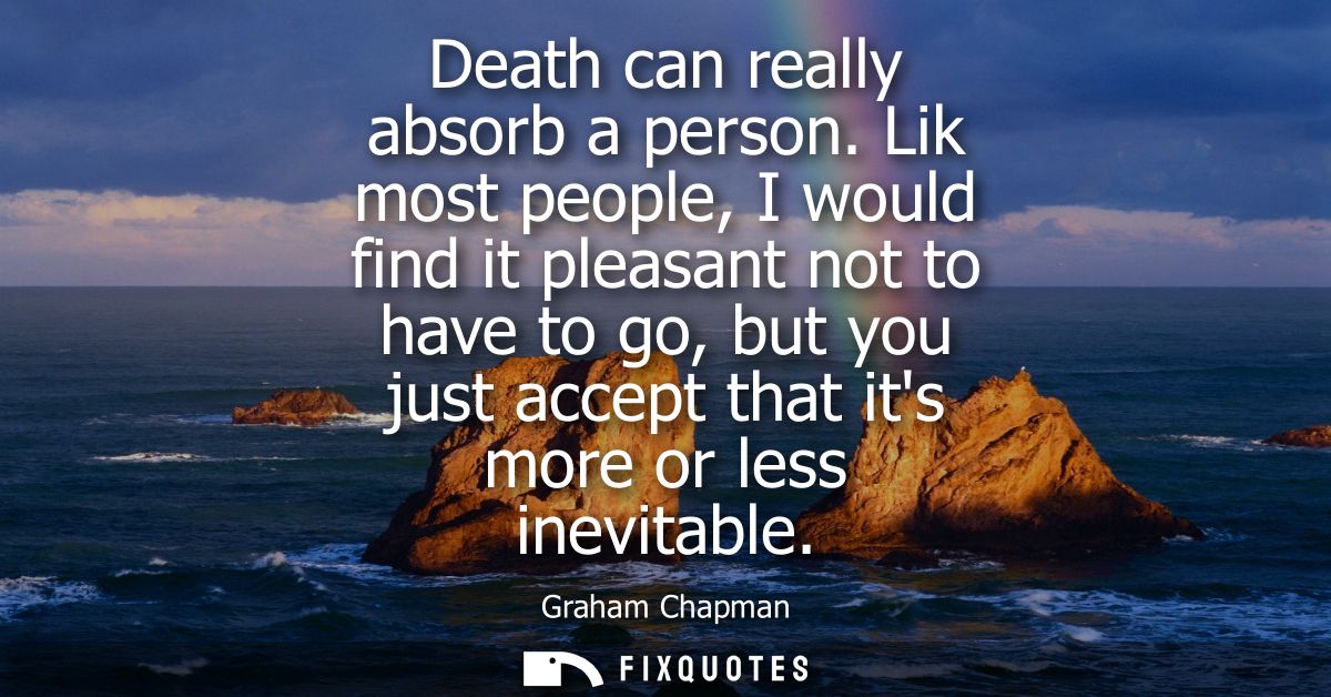 Death can really absorb a person. Lik most people, I would find it pleasant not to have to go, but you just accept that 