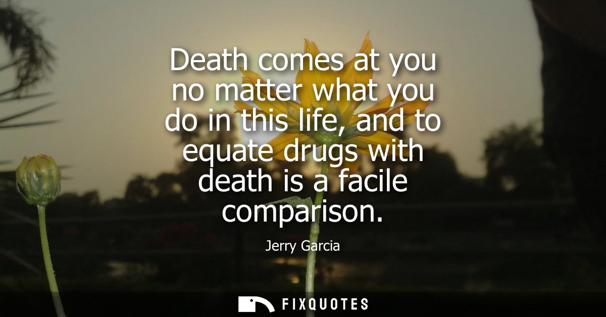 Death comes at you no matter what you do in this life, and to equate drugs with death is a facile comparison