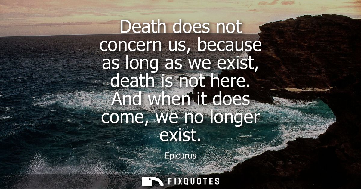 Death does not concern us, because as long as we exist, death is not here. And when it does come, we no longer exist