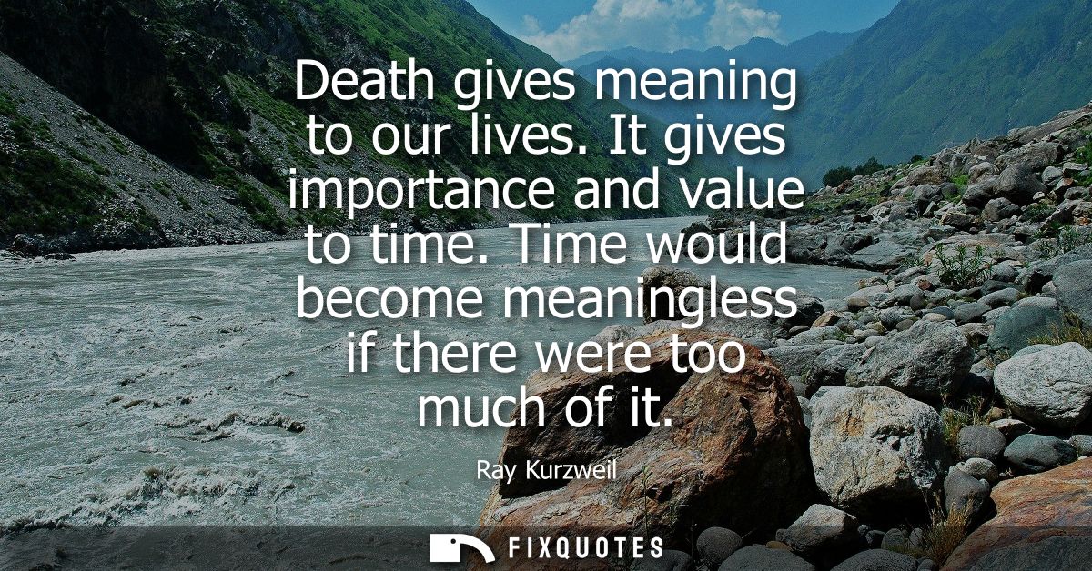 Death gives meaning to our lives. It gives importance and value to time. Time would become meaningless if there were too