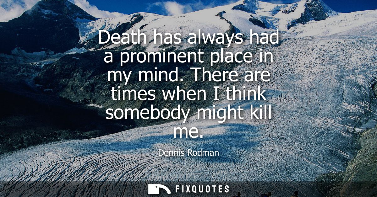 Death has always had a prominent place in my mind. There are times when I think somebody might kill me