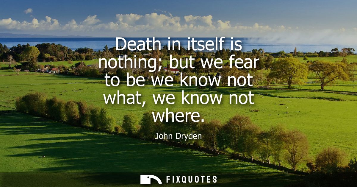 Death in itself is nothing but we fear to be we know not what, we know not where