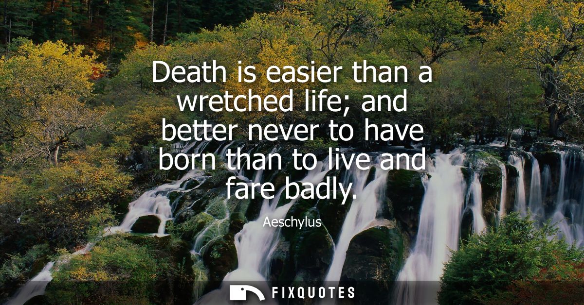 Death is easier than a wretched life and better never to have born than to live and fare badly