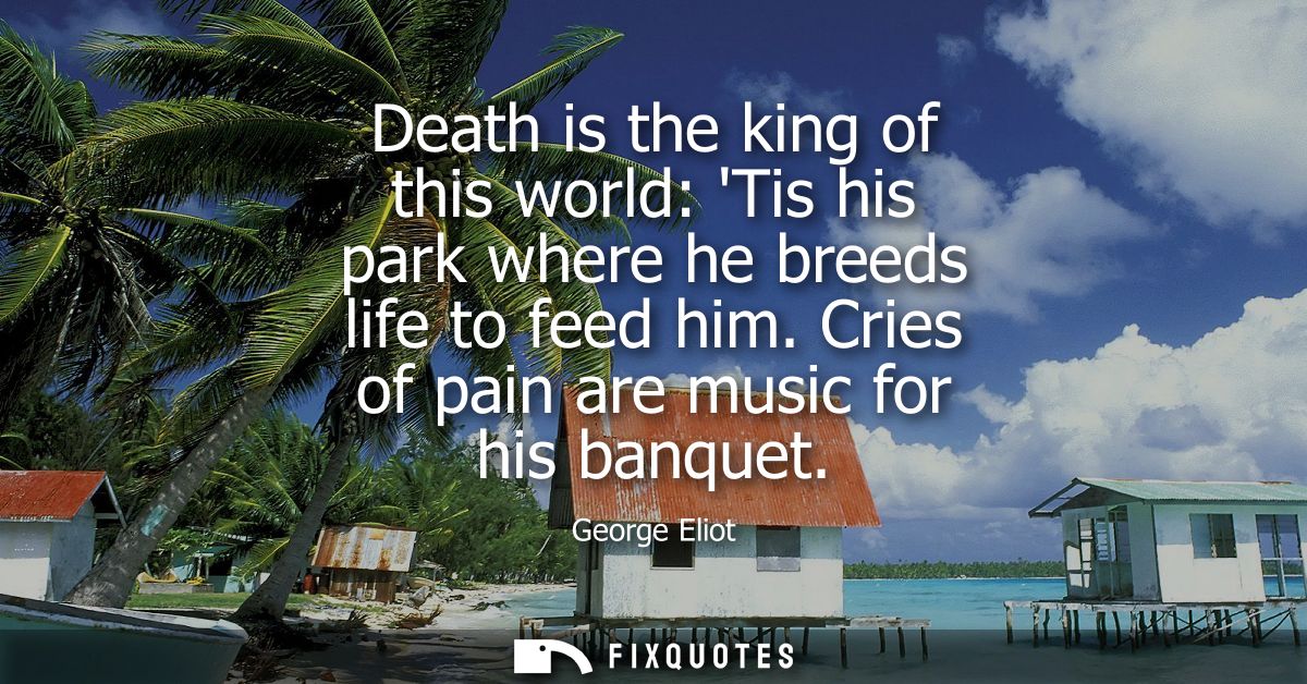 Death is the king of this world: Tis his park where he breeds life to feed him. Cries of pain are music for his banquet
