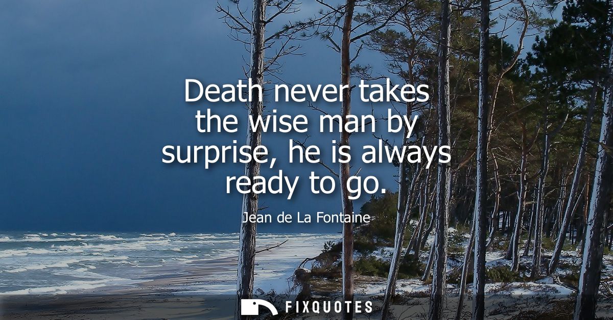 Death never takes the wise man by surprise, he is always ready to go