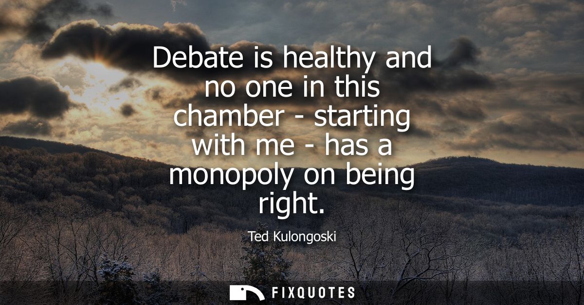 Debate is healthy and no one in this chamber - starting with me - has a monopoly on being right