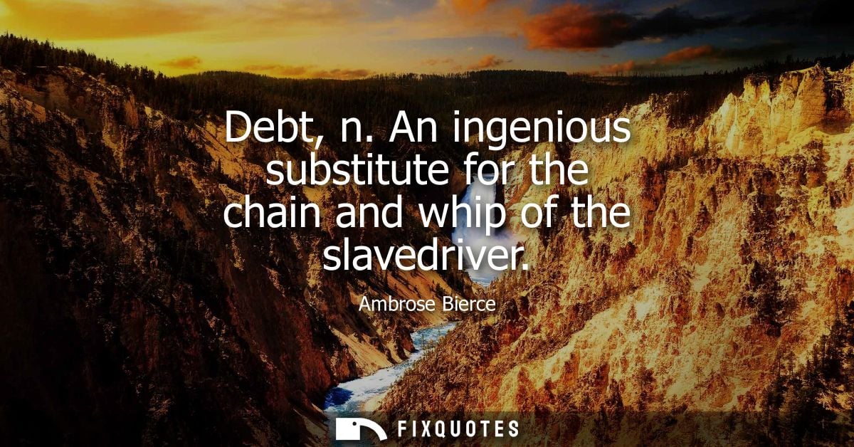 Debt, n. An ingenious substitute for the chain and whip of the slavedriver - Ambrose Bierce