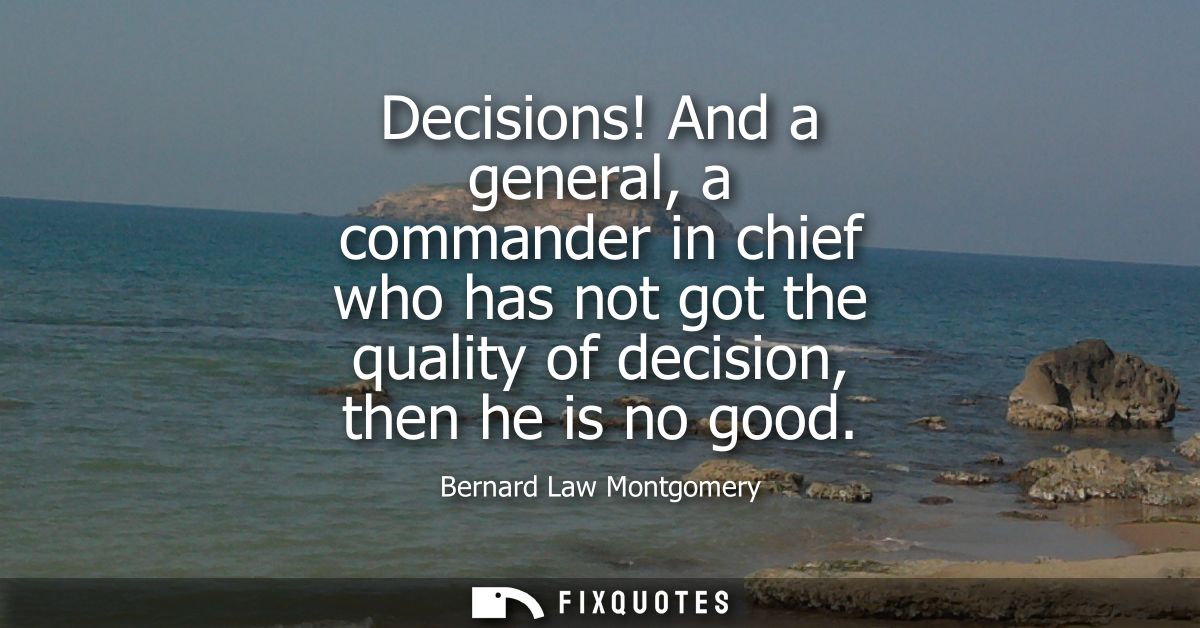 Decisions! And a general, a commander in chief who has not got the quality of decision, then he is no good