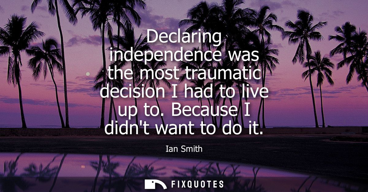 Declaring independence was the most traumatic decision I had to live up to. Because I didnt want to do it