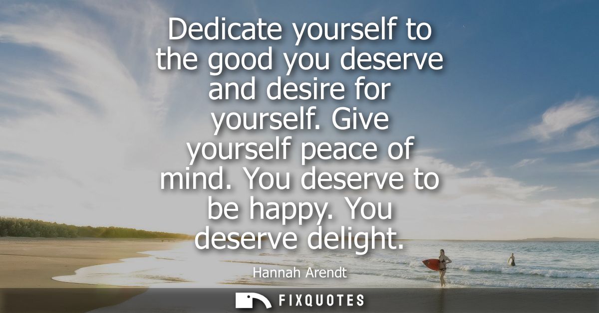 Dedicate yourself to the good you deserve and desire for yourself. Give yourself peace of mind. You deserve to be happy.