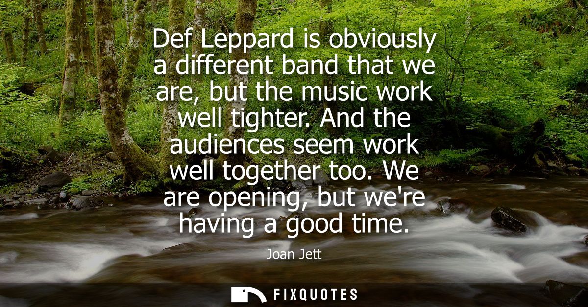 Def Leppard is obviously a different band that we are, but the music work well tighter. And the audiences seem work well