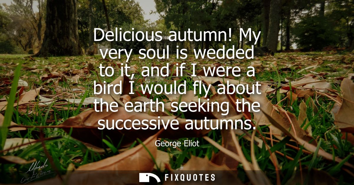 Delicious autumn! My very soul is wedded to it, and if I were a bird I would fly about the earth seeking the successive 