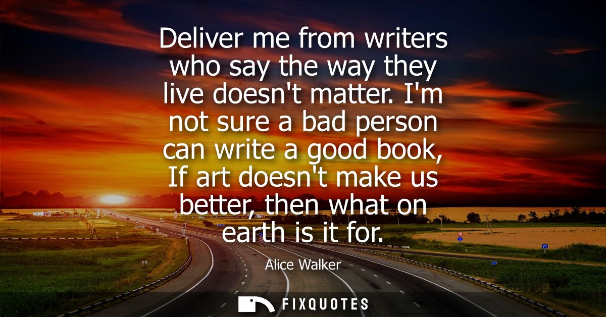 Deliver me from writers who say the way they live doesnt matter. Im not sure a bad person can write a good book, If art 