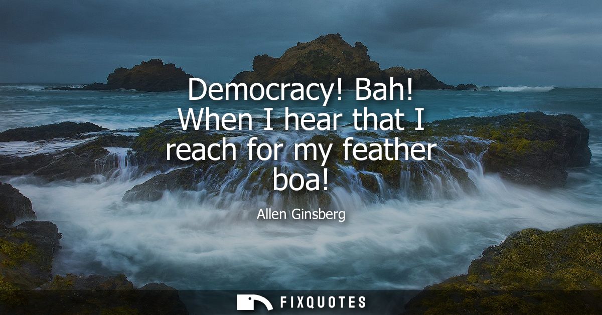 Democracy! Bah! When I hear that I reach for my feather boa!