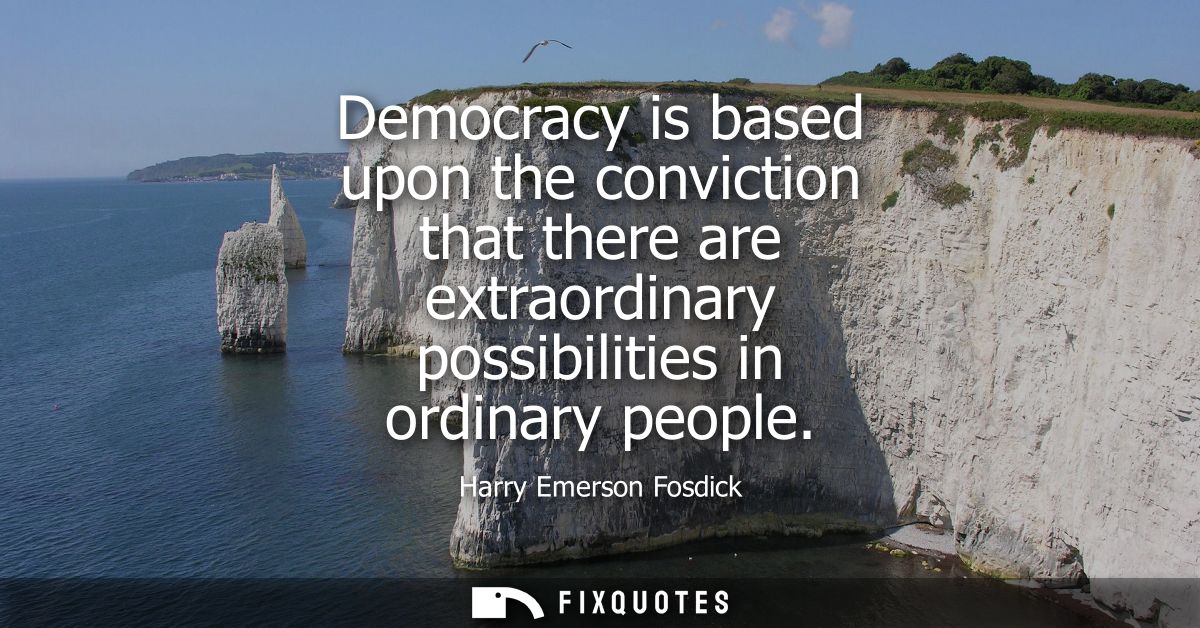 Democracy is based upon the conviction that there are extraordinary possibilities in ordinary people